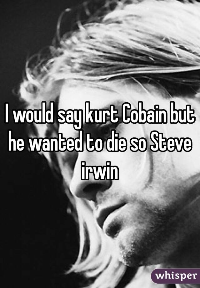 I would say kurt Cobain but he wanted to die so Steve irwin