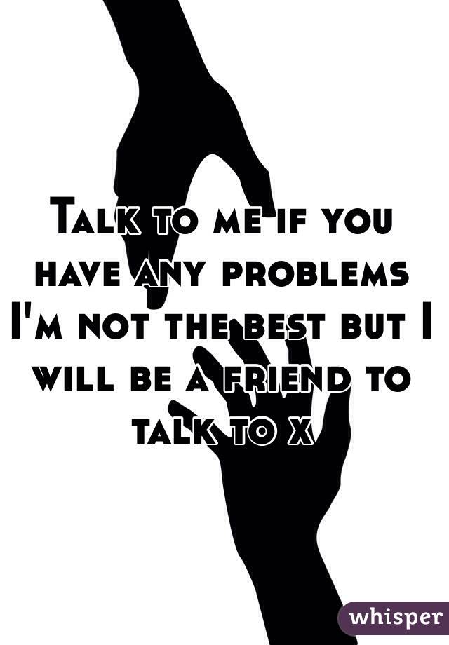 Talk to me if you have any problems I'm not the best but I will be a friend to talk to x 