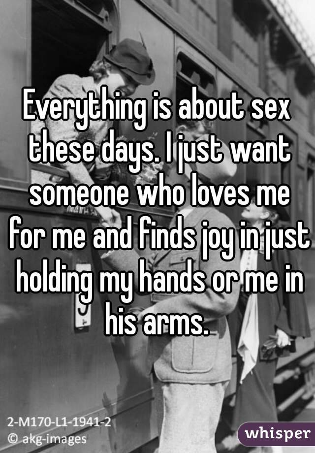 Everything is about sex these days. I just want someone who loves me for me and finds joy in just holding my hands or me in his arms. 