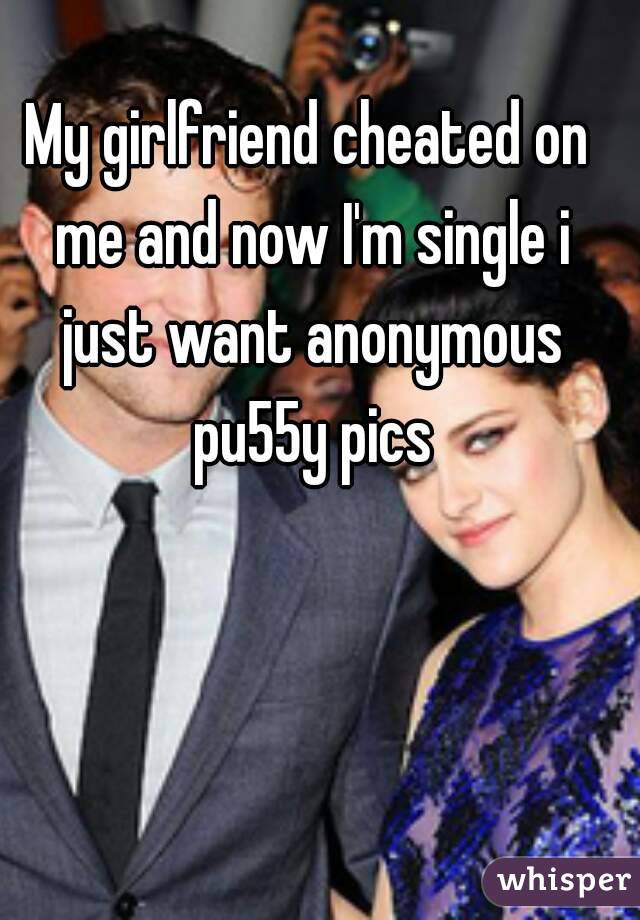 My girlfriend cheated on me and now I'm single i just want anonymous pu55y pics