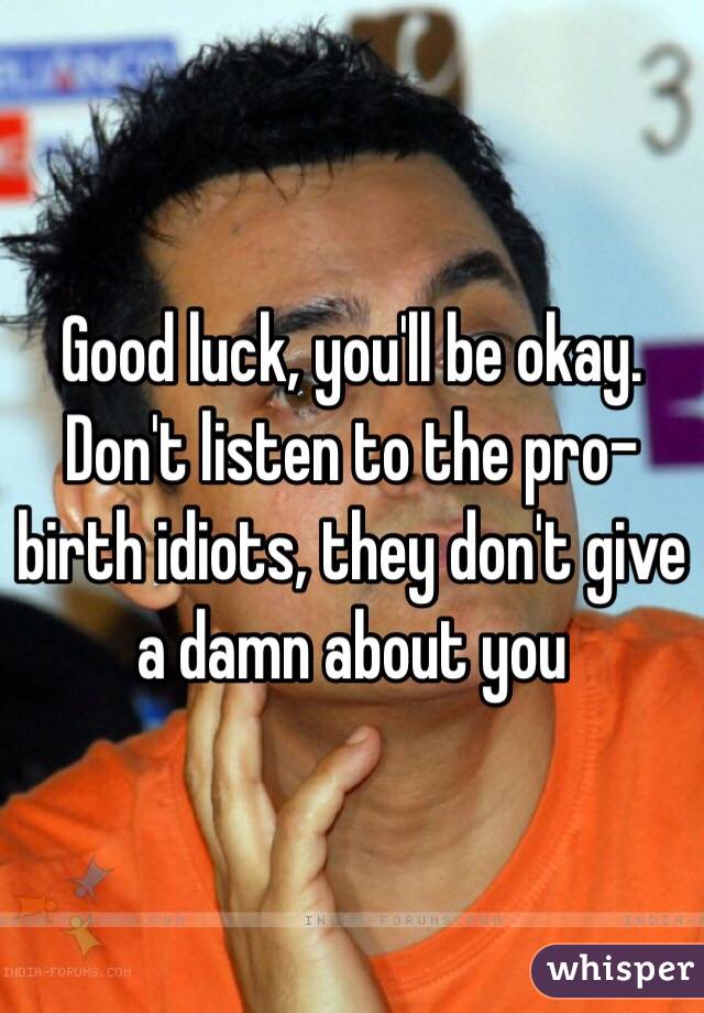 Good luck, you'll be okay. Don't listen to the pro-birth idiots, they don't give a damn about you