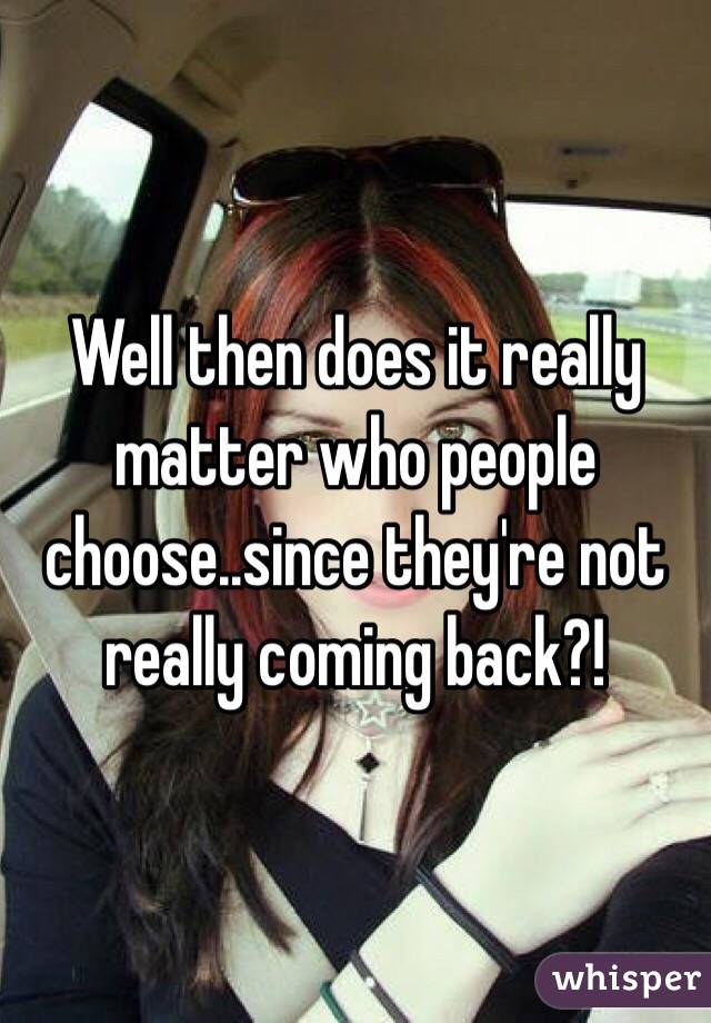 Well then does it really matter who people choose..since they're not really coming back?!