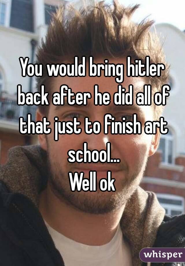 You would bring hitler back after he did all of that just to finish art school...
Well ok