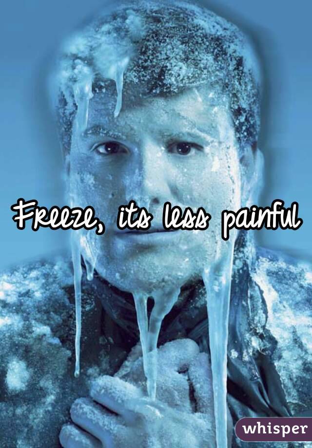 Freeze, its less painful