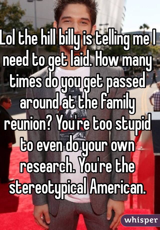 Lol the hill billy is telling me I need to get laid. How many times do you get passed around at the family reunion? You're too stupid to even do your own research. You're the stereotypical American.