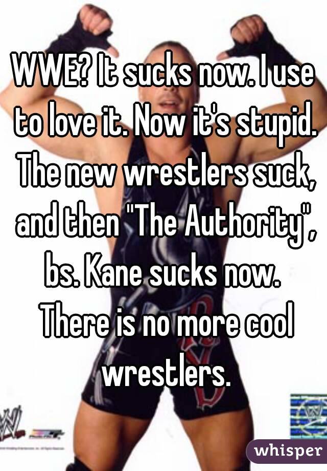 WWE? It sucks now. I use to love it. Now it's stupid. The new wrestlers suck, and then "The Authority", bs. Kane sucks now.  There is no more cool wrestlers.