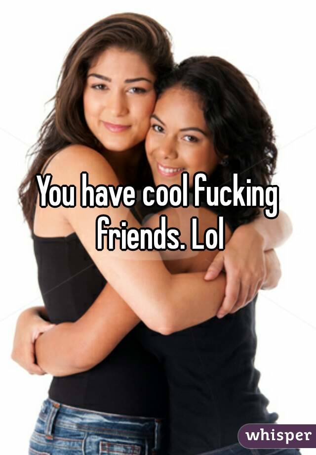 You have cool fucking friends. Lol