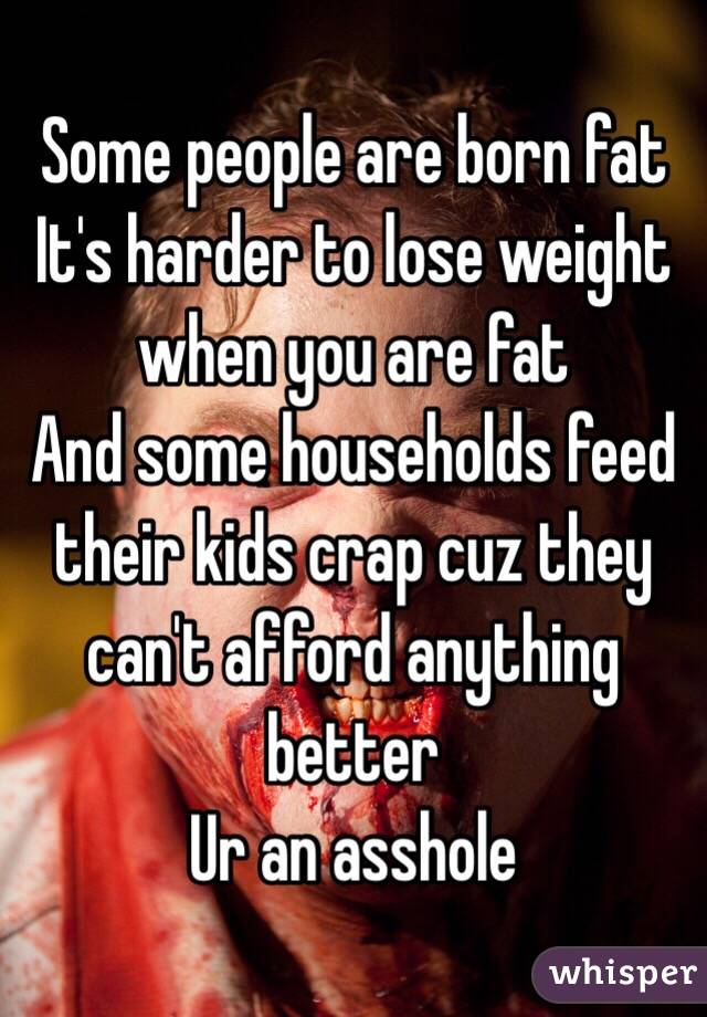 Some people are born fat 
It's harder to lose weight when you are fat
And some households feed their kids crap cuz they can't afford anything better
Ur an asshole