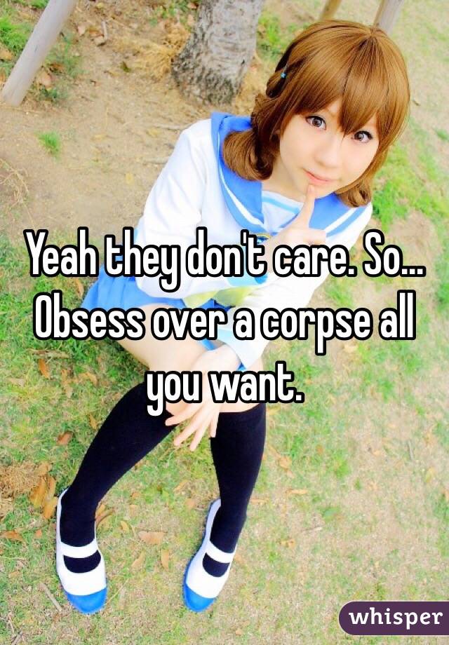 Yeah they don't care. So... Obsess over a corpse all you want. 