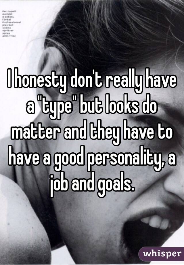I honesty don't really have a "type" but looks do matter and they have to have a good personality, a job and goals.