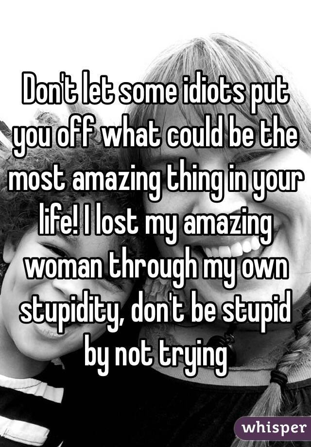 Don't let some idiots put you off what could be the most amazing thing in your life! I lost my amazing woman through my own stupidity, don't be stupid by not trying 