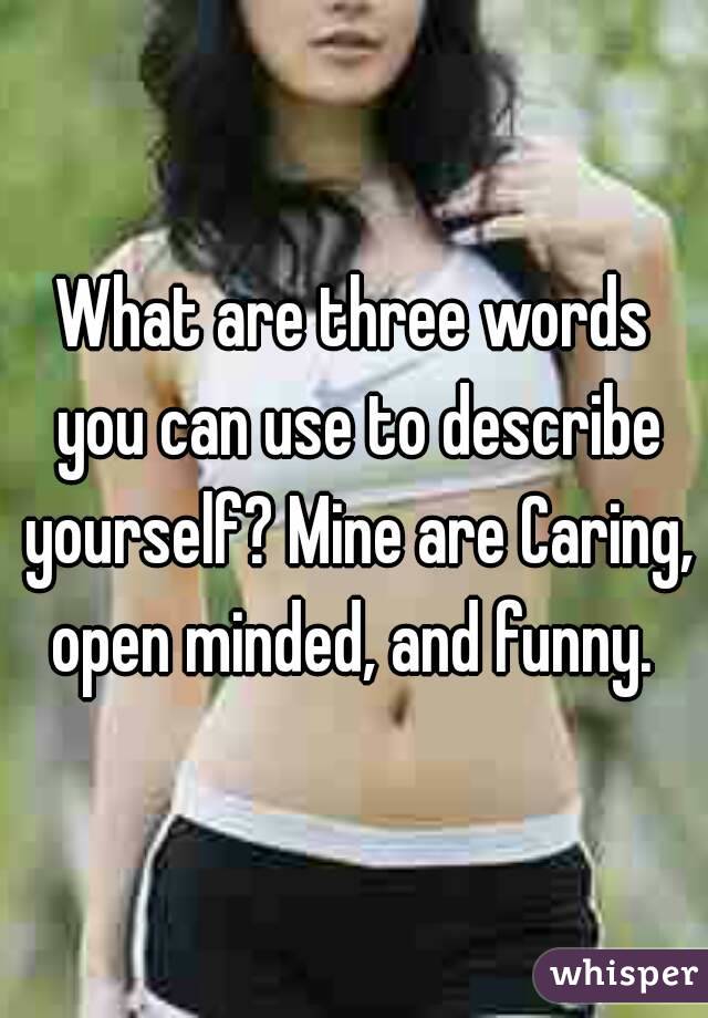 What are three words you can use to describe yourself? Mine are Caring,  open minded, and