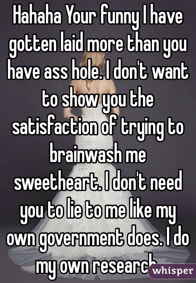 Hahaha Your funny I have gotten laid more than you have ass hole. I don't want to show you the satisfaction of trying to brainwash me sweetheart. I don't need you to lie to me like my own government does. I do my own research.