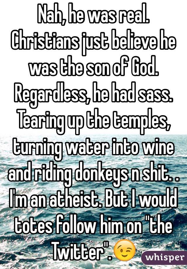 Nah, he was real. Christians just believe he was the son of God. Regardless, he had sass. Tearing up the temples, turning water into wine and riding donkeys n shit. . I'm an atheist. But I would totes follow him on "the Twitter".😉