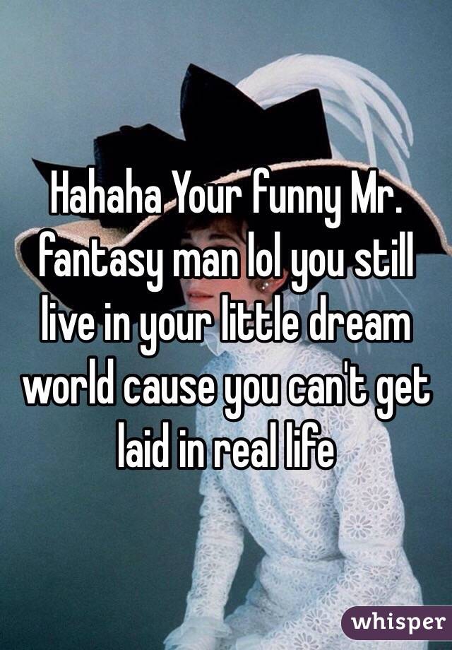 Hahaha Your funny Mr. fantasy man lol you still live in your little dream world cause you can't get laid in real life 