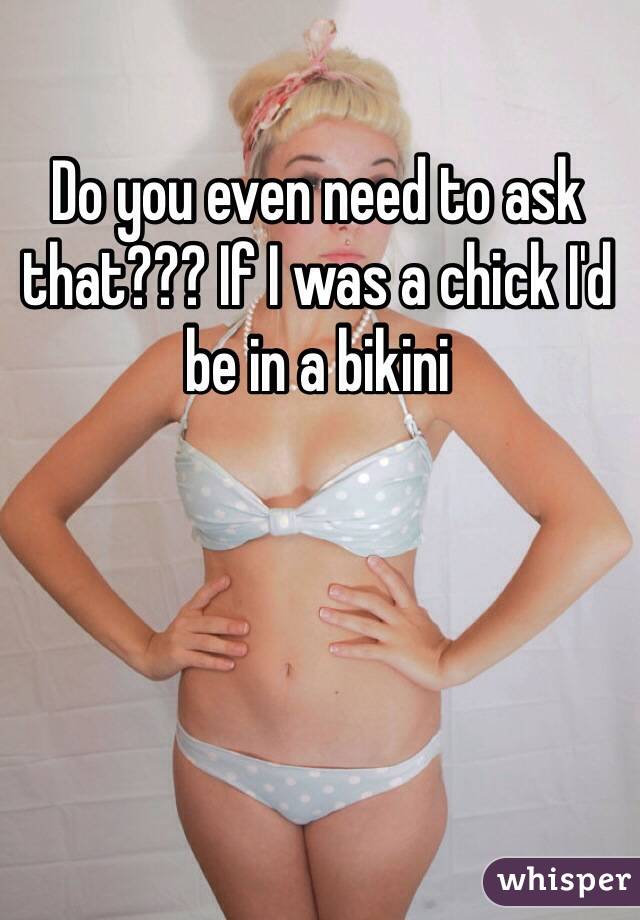 Do you even need to ask that??? If I was a chick I'd be in a bikini