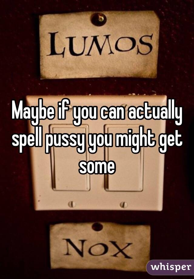 Maybe if you can actually spell pussy you might get some 