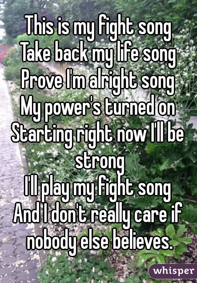 This is my fight song
Take back my life song
Prove I'm alright song
My power's turned on
Starting right now I'll be strong
I'll play my fight song
And I don't really care if nobody else believes.
