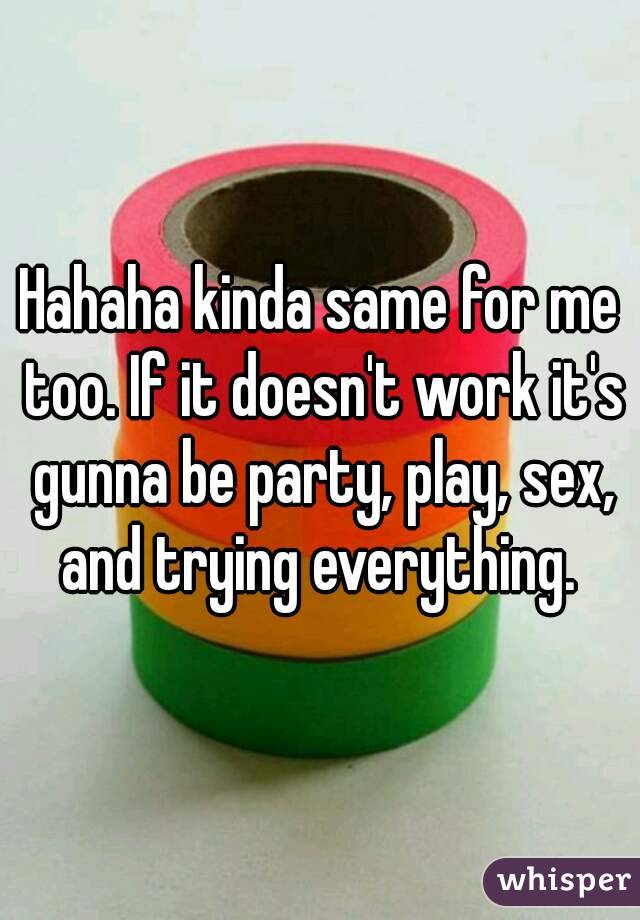 Hahaha kinda same for me too. If it doesn't work it's gunna be party, play, sex, and trying everything. 