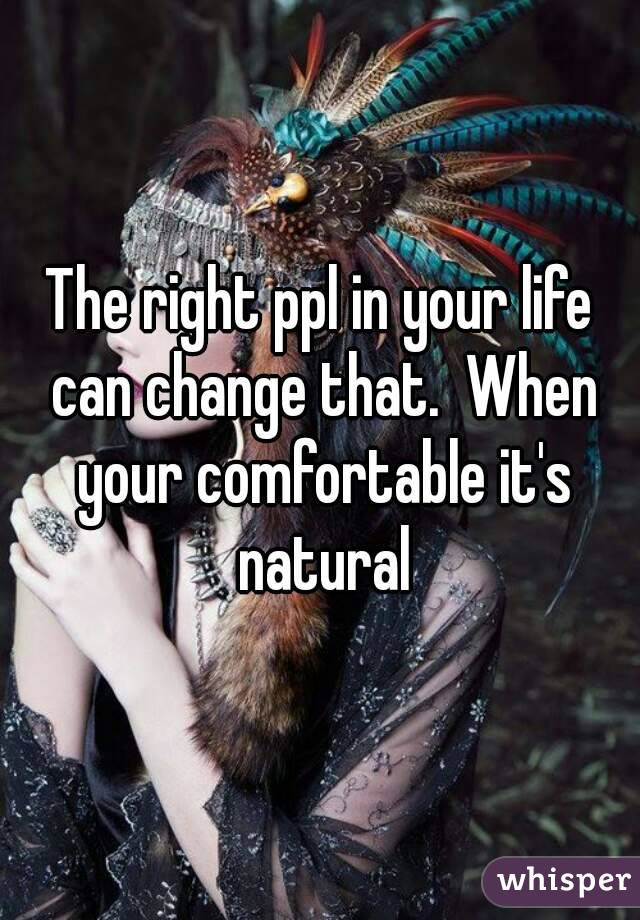 The right ppl in your life can change that.  When your comfortable it's natural