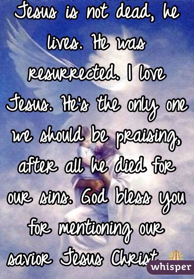 Jesus is not dead, he lives. He was resurrected. I love Jesus. He's the only one we should be praising, after all he died for our sins. God bless you for mentioning our savior Jesus Christ 🙏