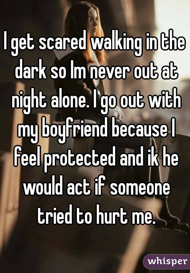 I get scared walking in the dark so Im never out at night alone. I go out with my boyfriend because I feel protected and ik he would act if someone tried to hurt me.