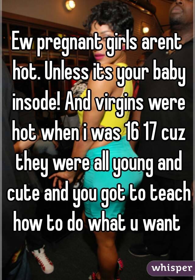 Ew pregnant girls arent hot. Unless its your baby insode! And virgins were hot when i was 16 17 cuz they were all young and cute and you got to teach how to do what u want 