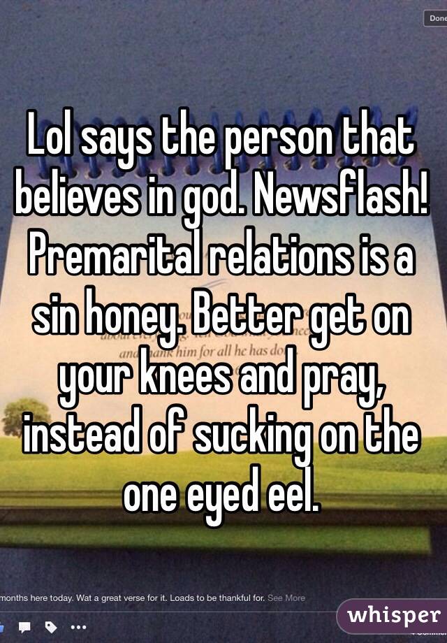 Lol says the person that believes in god. Newsflash! Premarital relations is a sin honey. Better get on your knees and pray, instead of sucking on the one eyed eel.