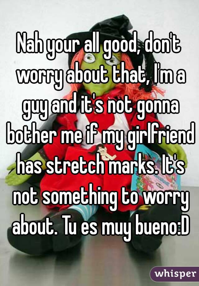 Nah your all good, don't worry about that, I'm a guy and it's not gonna bother me if my girlfriend has stretch marks. It's not something to worry about. Tu es muy bueno:D