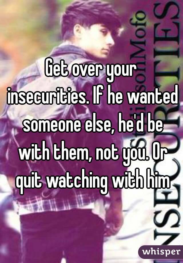 Get over your insecurities. If he wanted someone else, he'd be with them, not you. Or quit watching with him