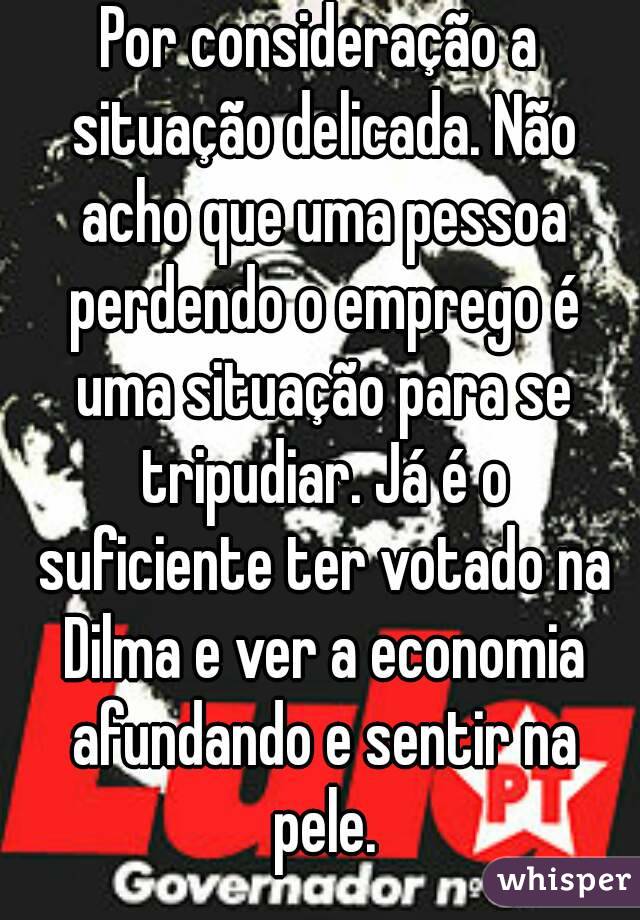Por consideração a situação delicada. Não acho que uma pessoa perdendo o emprego é uma situação para se tripudiar. Já é o suficiente ter votado na Dilma e ver a economia afundando e sentir na pele.