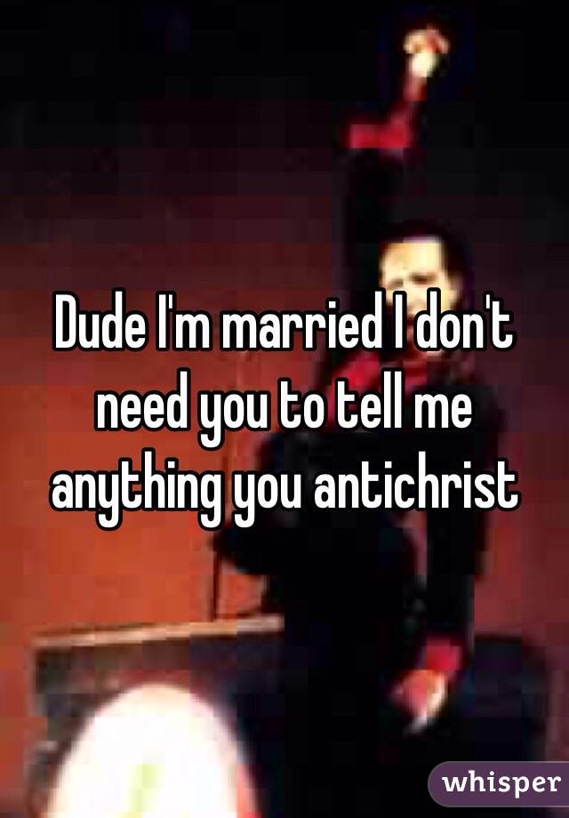 Dude I'm married I don't need you to tell me anything you antichrist