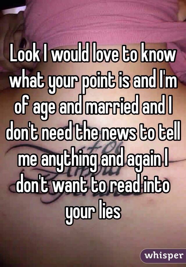 Look I would love to know what your point is and I'm of age and married and I don't need the news to tell me anything and again I don't want to read into your lies 