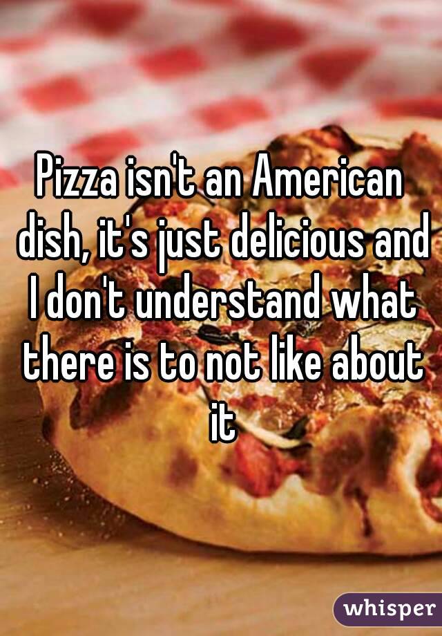 Pizza isn't an American dish, it's just delicious and I don't understand what there is to not like about it