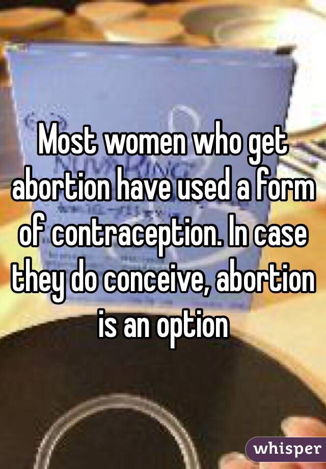 Most women who get abortion have used a form of contraception. In case they do conceive, abortion is an option 