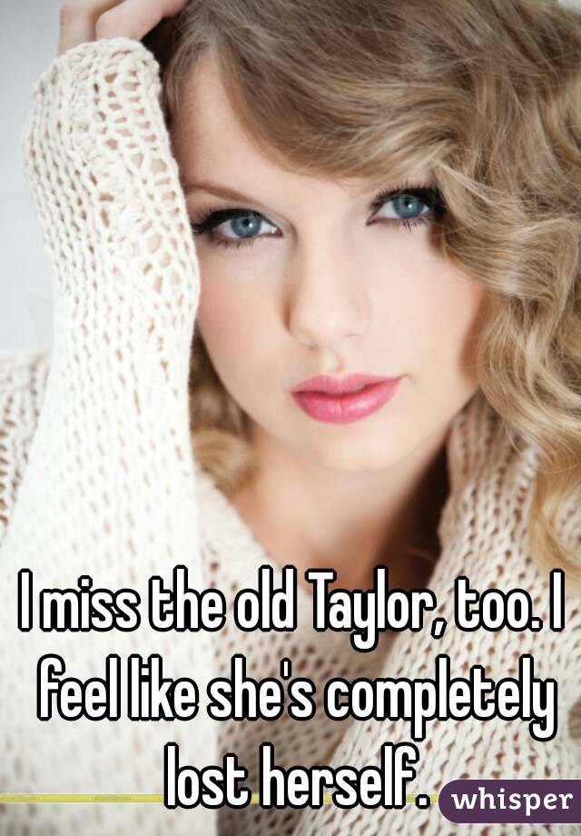 I miss the old Taylor, too. I feel like she's completely lost herself.