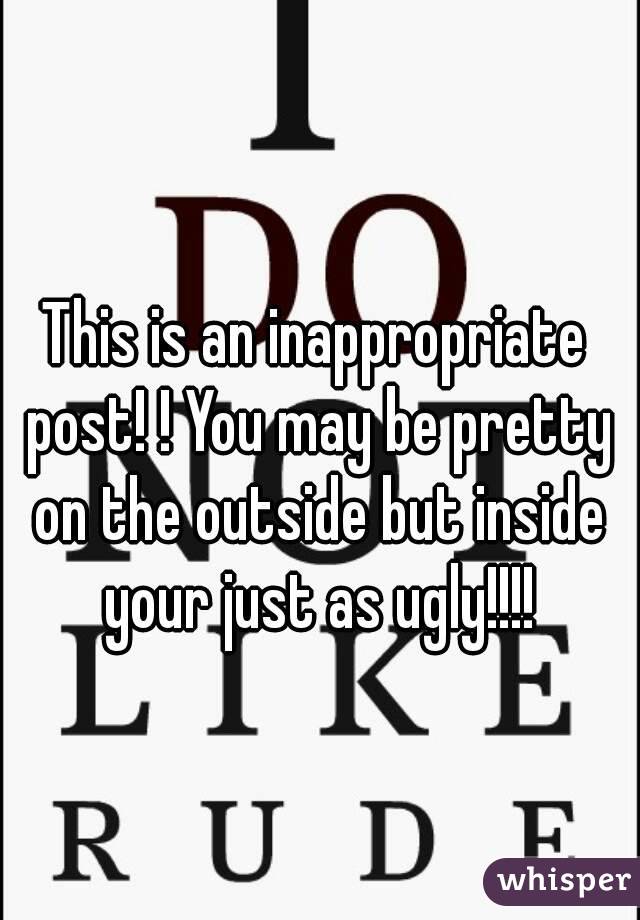 This is an inappropriate post! ! You may be pretty on the outside but inside your just as ugly!!!!