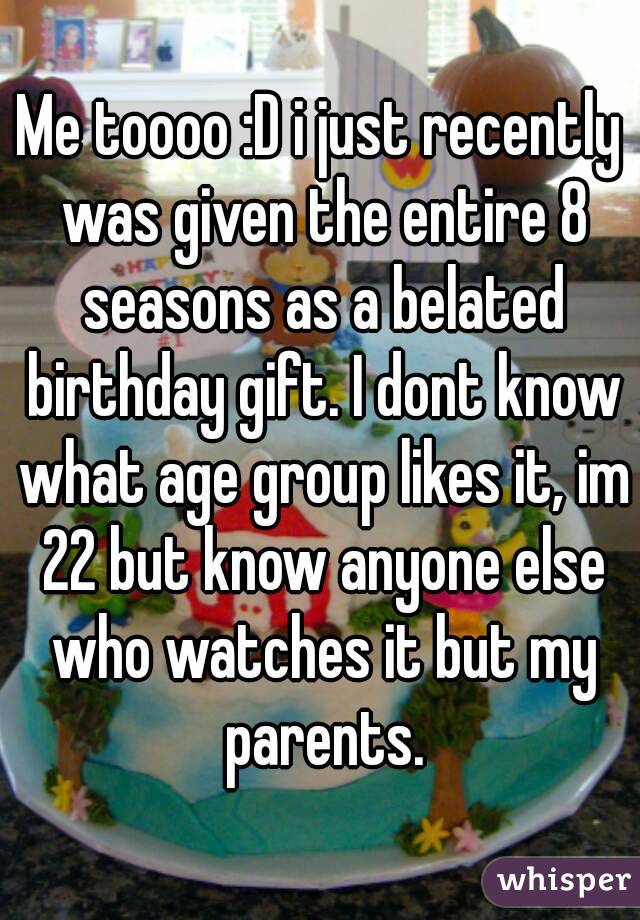 Me toooo :D i just recently was given the entire 8 seasons as a belated birthday gift. I dont know what age group likes it, im 22 but know anyone else who watches it but my parents.