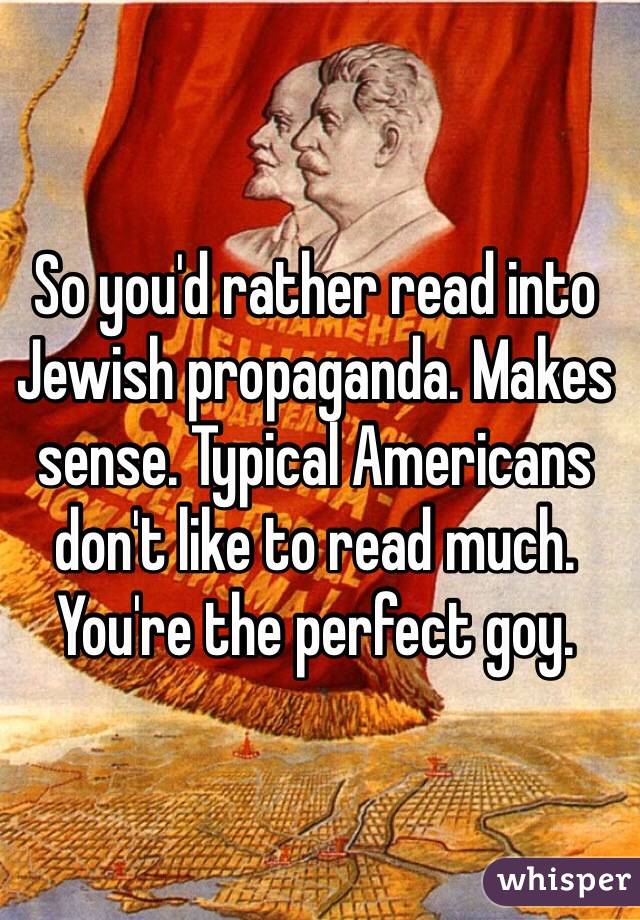 So you'd rather read into Jewish propaganda. Makes sense. Typical Americans don't like to read much. You're the perfect goy.