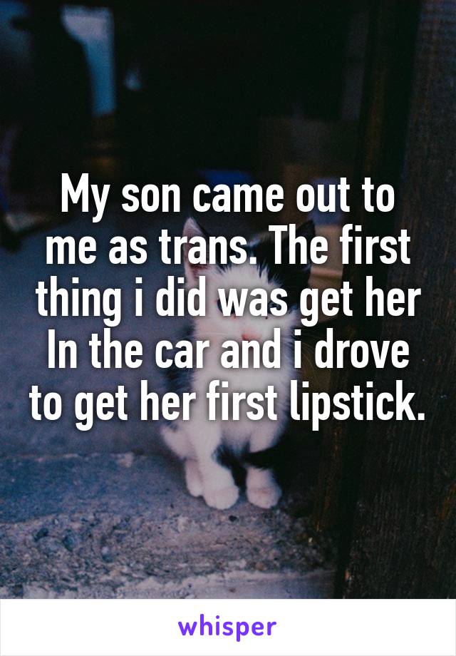 My son came out to me as trans. The first thing i did was get her
In the car and i drove to get her first lipstick. 