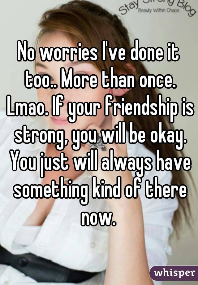 No worries I've done it too.. More than once. Lmao. If your friendship is strong, you will be okay. You just will always have something kind of there now. 