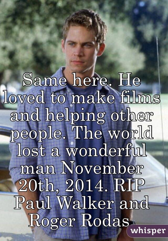 Same here. He loved to make films and helping other people. The world lost a wonderful man November 20th, 2014. RIP Paul Walker and Roger Rodas.