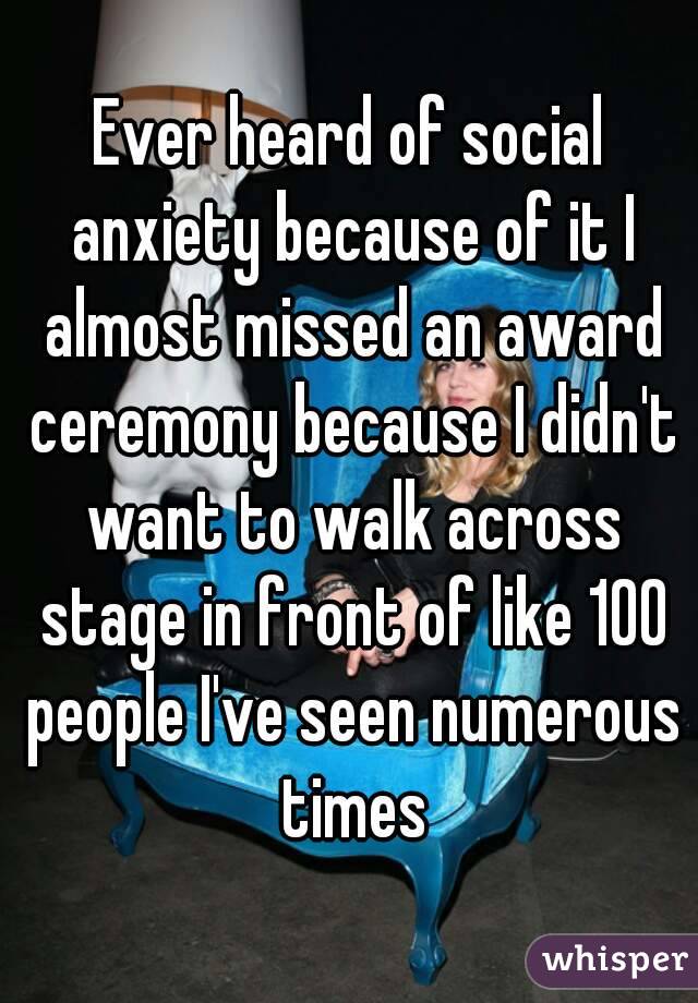 Ever heard of social anxiety because of it I almost missed an award ceremony because I didn't want to walk across stage in front of like 100 people I've seen numerous times