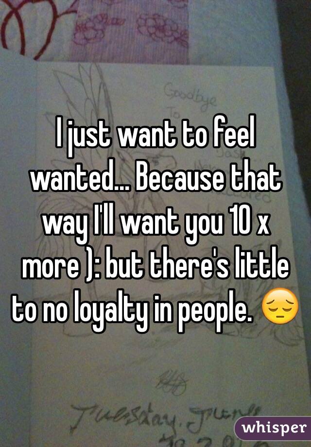 I just want to feel wanted... Because that way I'll want you 10 x more ): but there's little to no loyalty in people. 😔