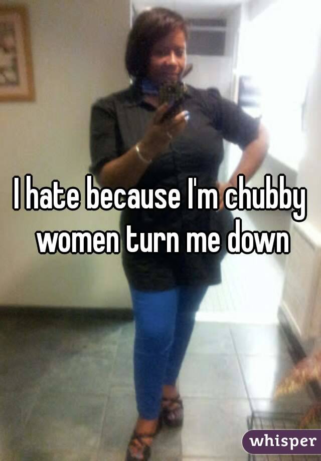 I hate because I'm chubby women turn me down