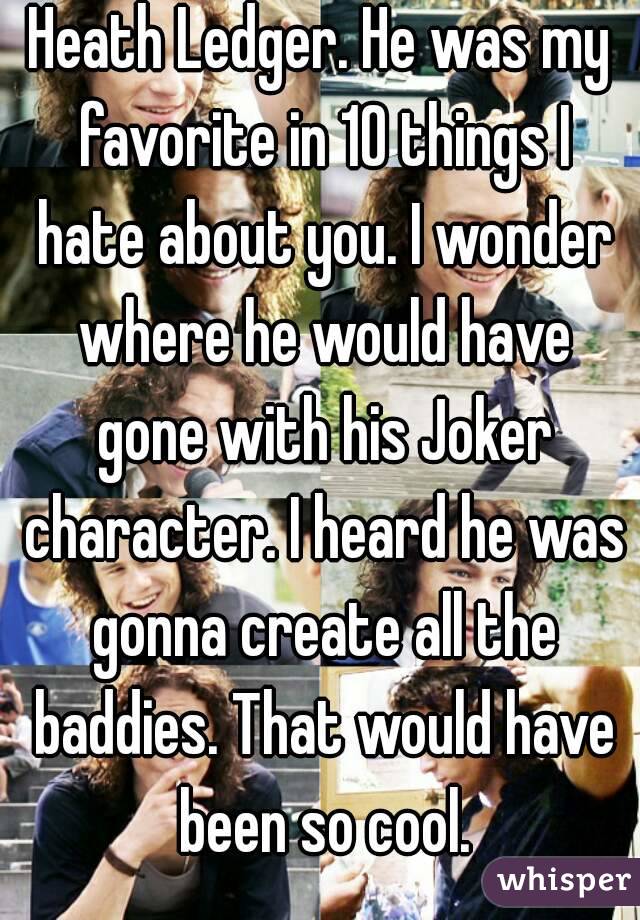 Heath Ledger. He was my favorite in 10 things I hate about you. I wonder where he would have gone with his Joker character. I heard he was gonna create all the baddies. That would have been so cool.