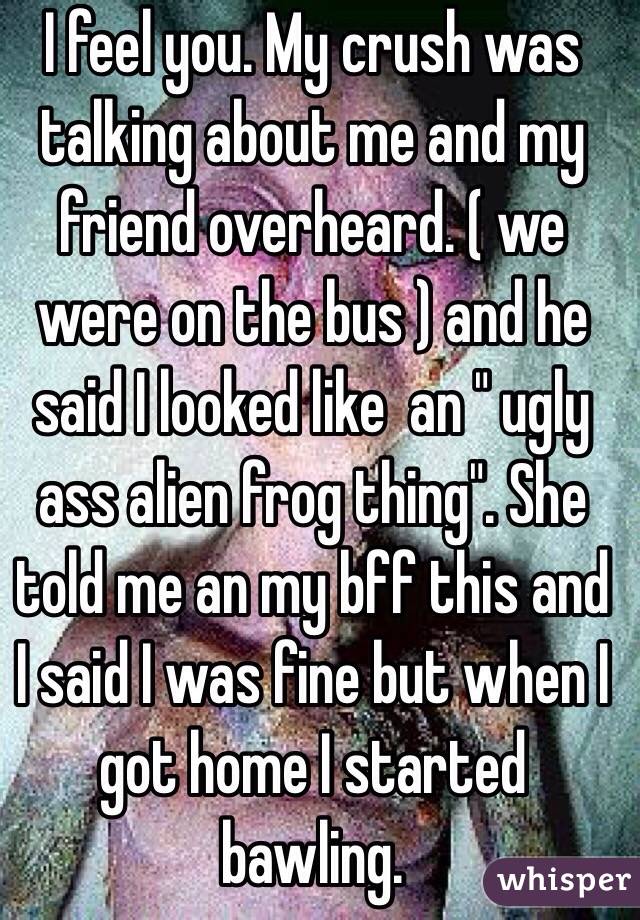 I feel you. My crush was talking about me and my friend overheard. ( we were on the bus ) and he said I looked like  an " ugly ass alien frog thing". She told me an my bff this and I said I was fine but when I got home I started bawling.