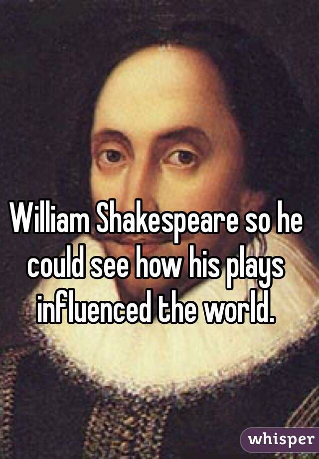 William Shakespeare so he could see how his plays influenced the world.