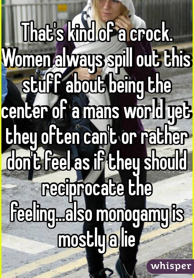 That's kind of a crock. Women always spill out this stuff about being the center of a mans world yet they often can't or rather don't feel as if they should reciprocate the feeling...also monogamy is mostly a lie