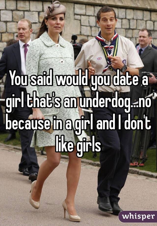 You said would you date a girl that's an underdog...no because in a girl and I don't like girls 